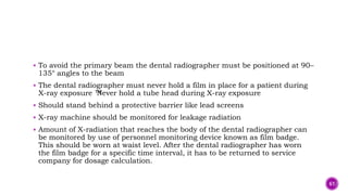  To avoid the primary beam the dental radiographer must be positioned at 90–
135° angles to the beam
 The dental radiographer must never hold a film in place for a patient during
X-ray exposure ™
Never hold a tube head during X-ray exposure
 Should stand behind a protective barrier like lead screens
 X-ray machine should be monitored for leakage radiation
 Amount of X-radiation that reaches the body of the dental radiographer can
be monitored by use of personnel monitoring device known as film badge.
This should be worn at waist level. After the dental radiographer has worn
the film badge for a specific time interval, it has to be returned to service
company for dosage calculation.
61
 