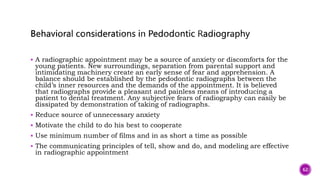  A radiographic appointment may be a source of anxiety or discomforts for the
young patients. New surroundings, separation from parental support and
intimidating machinery create an early sense of fear and apprehension. A
balance should be established by the pedodontic radiographs between the
child’s inner resources and the demands of the appointment. It is believed
that radiographs provide a pleasant and painless means of introducing a
patient to dental treatment. Any subjective fears of radiography can easily be
dissipated by demonstration of taking of radiographs.
 Reduce source of unnecessary anxiety
 Motivate the child to do his best to cooperate
 Use minimum number of films and in as short a time as possible
 The communicating principles of tell, show and do, and modeling are effective
in radiographic appointment
62
 