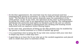  At the first appointment, the interview may be more personal and less
intimidating by giving an invitation “to come in while we take pictures of your
teeth.” The decision to invite parent depends upon the assessment of the
child patient. In the X-ray room, the operation of the chair is demonstrated
by giving the child a ride to an appropriate level for filming. The radiographer
introduces the protective lead apron as blankets and X-ray unit as camera
(Fig. 8.29). It is also helpful to demonstrate the clicking and buzzing sound
associated with an exposure before filming begins
 In the next visit, procedures of biting on the film packets may be modeled by
the parent or dental assistant or a child of similar age group
 It is sometimes wise to bring the X-ray tube into contact with your own face
to dispel any fears a child may have .
 A good idea is to have the X-ray tube set at the needed angulation and placed
next to child’s face prior to insertion of film
63
 