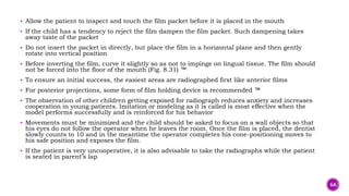  Allow the patient to inspect and touch the film packet before it is placed in the mouth
 If the child has a tendency to reject the film dampen the film packet. Such dampening takes
away taste of the packet
 Do not insert the packet in directly, but place the film in a horizontal plane and then gently
rotate into vertical position
 Before inverting the film, curve it slightly so as not to impinge on lingual tissue. The film should
not be forced into the floor of the mouth (Fig. 8.31) ™
 To ensure an initial success, the easiest areas are radiographed first like anterior films
 For posterior projections, some form of film holding device is recommended ™
 The observation of other children getting exposed for radiograph reduces anxiety and increases
cooperation in young patients. Imitation or modeling as it is called is most effective when the
model performs successfully and is reinforced for his behavior
 Movements must be minimized and the child should be asked to focus on a wall objects so that
his eyes do not follow the operator when he leaves the room. Once the film is placed, the dentist
slowly counts to 10 and in the meantime the operator completes his cone-positioning moves to
his safe position and exposes the film.
 If the patient is very uncooperative, it is also advisable to take the radiographs while the patient
is seated in parent’s lap
64
 