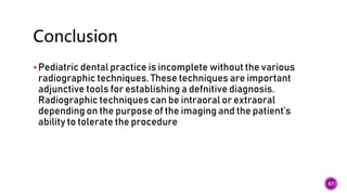 Pediatric dental practice is incomplete without the various
radiographic techniques. These techniques are important
adjunctive tools for establishing a defnitive diagnosis.
Radiographic techniques can be intraoral or extraoral
depending on the purpose of the imaging and the patient’s
ability to tolerate the procedure
67
 