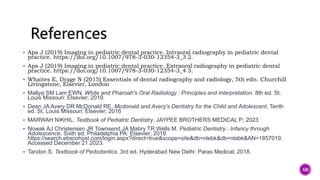  Aps J (2019) Imaging in pediatric dental practice. Intraoral radiography in pediatric dental
practice. https://doi.org/10.1007/978-3-030-12354-3_3 2.
 Aps J (2019) Imaging in pediatric dental practice. Extraoral radiography in pediatric dental
practice. https://doi.org/10.1007/978-3-030-12354-3_4 3.
 Whaites E, Drage N (2015) Essentials of dental radiography and radiology, 5th edn. Churchill
Livingstone, Elsevier, London
 Mallya SM Lam EWN. White and Pharoah's Oral Radiology : Principles and Interpretation. 8th ed. St.
Louis Missouri: Elsevier; 2019.
 Dean JA Avery DR McDonald RE. Mcdonald and Avery's Dentistry for the Child and Adolescent. Tenth
ed. St. Louis Missouri: Elsevier; 2016
 MARWAH NIKHIL. Textbook of Pediatric Dentistry. JAYPEE BROTHERS MEDICAL P; 2023
 Nowak AJ Christensen JR Townsend JA Mabry TR Wells M. Pediatric Dentistry : Infancy through
Adolescence. Sixth ed. Philadelphia PA: Elsevier; 2019.
https://search.ebscohost.com/login.aspx?direct=true&scope=site&db=nlebk&db=nlabk&AN=1857019.
Accessed December 21 2023.
 Tandon S. Textbook of Pedodontics. 3rd ed. Hyderabad New Delhi: Paras Medical; 2018.
68
 