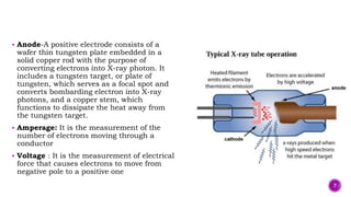 Anode-A positive electrode consists of a
wafer thin tungsten plate embedded in a
solid copper rod with the purpose of
converting electrons into X-ray photon. It
includes a tungsten target, or plate of
tungsten, which serves as a focal spot and
converts bombarding electron into X-ray
photons, and a copper stem, which
functions to dissipate the heat away from
the tungsten target.
 Amperage: It is the measurement of the
number of electrons moving through a
conductor
 Voltage : It is the measurement of electrical
force that causes electrons to move from
negative pole to a positive one
7
 