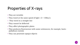  They are invisible
 They travel at the same speed of light—3 × 108m/s
 They travel in a straight line
 They cannot be deflected
 They affect photographic plates
 They produces fluorescence with some substances, for example, bario-
palladium crystals
 They can penetrate opaque objects
8
 