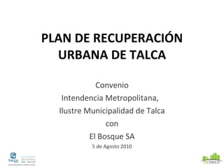 PLAN DE RECUPERACI ÓN URBANA DE TALCA Convenio Intendencia Metropolitana,  Ilustre Municipalidad de Talca con El Bosque SA 5 de Agosto 2010 