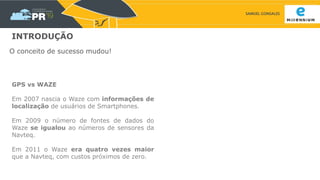 SAMUEL GONSALES
INTRODUÇÃO
O conceito de sucesso mudou!
GPS vs WAZE
Em 2007 nascia o Waze com informações de
localização de usuários de Smartphones.
Em 2009 o número de fontes de dados do
Waze se igualou ao números de sensores da
Navteq.
Em 2011 o Waze era quatro vezes maior
que a Navteq, com custos próximos de zero.
 