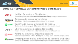 SAMUEL GONSALES
COMO AS MUDANÇAS VEM IMPACTANDO O MERCADO
Netflix não matou a Blockbuster
Cobranças exageradas e indisponibilidade de títulos mataram a Blockbuster
Amazon não matou os varejistas
Serviços e experiências ruins estão matando os varejistas
Spotify não matou a indústria da música
Obrigar o cliente a comprar álbuns completos matou essa indústria
Uber não matou o negócio dos taxistas
Acesso limitado, tarifas ruins e desrespeito ao usuário fizeram isso
AirBnB não matou a indústria hoteleira
Disponibilidade limitada e falta de opções de preço estão matando essa indústria
WhatsApp não matou a indústria de telefonia tradicional
A falta de qualidade, preços exorbitantes e péssimo atendimento fizeram isso
 