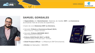 SAMUEL GONSALES
SAMUEL GONSALES
• Especialista em Omnichannel, Sistemas de Gestão ERP e e-Commerce
acumulando mais de 20 anos de experiência.
• Autor do Livro Sistemas ERP na Omniera.
• Vencedor Prêmio e-Commerce Brasil 2015.
Melhor Profissional – Categoria Operações.
• Vencedor Prêmio ABCOMM 2017.
Melhor Profissional de e-Commerce.
• Prêmio DIGITALKS 2017 e 2018.
Profissional destaque do Mercado Digital - Tecnologia.
• Chief Product Officer – e-Millennium ERP Omnichannel.
• Diretor de Operações – ABCOMM.
 