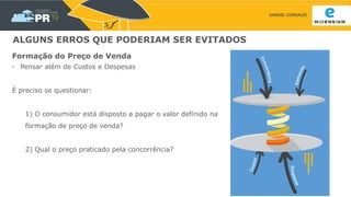 SAMUEL GONSALES
ALGUNS ERROS QUE PODERIAM SER EVITADOS
Formação do Preço de Venda
- Pensar além de Custos e Despesas
É preciso se questionar:
1) O consumidor está disposto a pagar o valor definido na
formação de preço de venda?
2) Qual o preço praticado pela concorrência?
 