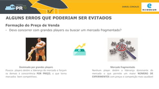 SAMUEL GONSALES
ALGUNS ERROS QUE PODERIAM SER EVITADOS
Formação do Preço de Venda
- Devo concorrer com grandes players ou buscar um mercado fragmentado?
Mercado fragmentado
Nenhum player detém a liderança dominante do
mercado o que permite um maior NÚMERO DE
EXPERIMENTOS com preços e competição mais saudável
Dominado por grandes players
Poucos players detém a liderança do mercado e forçam
os demais à concorrência POR PREÇO, o que torna
mercados bem competitivos.
 