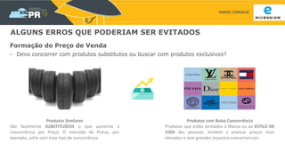 SAMUEL GONSALES
ALGUNS ERROS QUE PODERIAM SER EVITADOS
Formação do Preço de Venda
- Devo concorrer com produtos substitutos ou buscar com produtos exclusivos?
Produtos com Baixa Concorrência
Produtos que estão atrelados à Marca ou ao ESTILO DE
VIDA das pessoas, tendem a praticar preços mais
elevados e sem grandes impactos concorrenciais.
Produtos Similares
São facilmente SUBSTITUÍDOS o que aumenta a
concorrência por Preço. O mercado de Pneus, por
exemplo, sofre com esse tipo de concorrência
 
