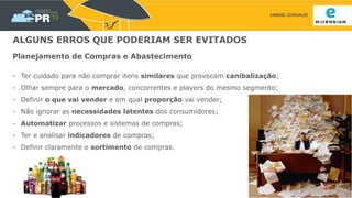 SAMUEL GONSALES
ALGUNS ERROS QUE PODERIAM SER EVITADOS
Planejamento de Compras e Abastecimento
- Ter cuidado para não comprar itens similares que provocam canibalização;
- Olhar sempre para o mercado, concorrentes e players do mesmo segmento;
- Definir o que vai vender e em qual proporção vai vender;
- Não ignorar as necessidades latentes dos consumidores;
- Automatizar processos e sistemas de compras;
- Ter e analisar indicadores de compras;
- Definir claramente o sortimento de compras.
 