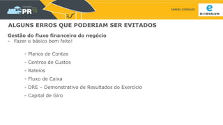 SAMUEL GONSALES
ALGUNS ERROS QUE PODERIAM SER EVITADOS
Gestão do fluxo financeiro do negócio
- Fazer o básico bem feito!
- Planos de Contas
- Centros de Custos
- Rateios
- Fluxo de Caixa
- DRE – Demonstrativo de Resultados do Exercício
- Capital de Giro
 