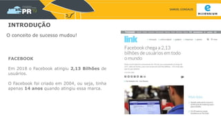 SAMUEL GONSALES
INTRODUÇÃO
O conceito de sucesso mudou!
FACEBOOK
Em 2018 o Facebook atingiu 2,13 Bilhões de
usuários.
O Facebook foi criado em 2004, ou seja, tinha
apenas 14 anos quando atingiu essa marca.
 