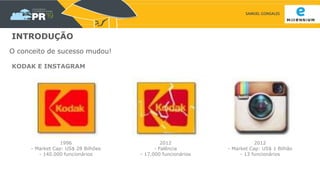 SAMUEL GONSALES
INTRODUÇÃO
O conceito de sucesso mudou!
1996
- Market Cap: US$ 28 Bilhões
- 140.000 funcionários
2012
- Falência
- 17.000 funcionários
2012
- Market Cap: US$ 1 Bilhão
- 13 funcionários
KODAK E INSTAGRAM
 