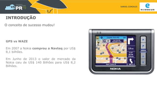 SAMUEL GONSALES
INTRODUÇÃO
O conceito de sucesso mudou!
GPS vs WAZE
Em 2007 a Nokia comprou a Navteq por US$
8,1 bilhões.
Em Junho de 2013 o valor de mercado da
Nokia caiu de US$ 140 Bilhões para US$ 8,2
Bilhões.
 