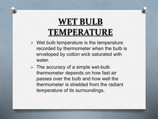 WET BULB 
TEMPERATURE 
 Wet bulb temperature is the temperature 
recorded by thermometer when the bulb is 
enveloped by cotton wick saturated with 
water. 
 The accuracy of a simple wet-bulb 
thermometer depends on how fast air 
passes over the bulb and how well the 
thermometer is shielded from the radiant 
temperature of its surroundings. 
 