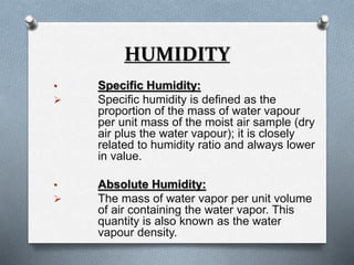 HUMIDITY 
• Specific Humidity: 
 Specific humidity is defined as the 
proportion of the mass of water vapour 
per unit mass of the moist air sample (dry 
air plus the water vapour); it is closely 
related to humidity ratio and always lower 
in value. 
• Absolute Humidity: 
 The mass of water vapor per unit volume 
of air containing the water vapor. This 
quantity is also known as the water 
vapour density. 
 