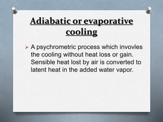 Adiabatic or evaporative 
cooling 
 A psychrometric process which invovles 
the cooling without heat loss or gain. 
Sensible heat lost by air is converted to 
latent heat in the added water vapor. 
 