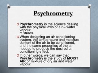Psychrometry 
OPsychrometry is the science dealing 
with the physical laws of air – water 
vapour 
mixtures. 
OWhen designing an air conditioning 
system, the temperature and moisture 
content of the air to be conditioned, 
and the same properties of the air 
needed to produce the desired air 
conditioning effect. 
OIn other words, we can say that 
Psychrometry is the study of MOIST 
AIR or mixture of dry air and water 
vapour. 
 