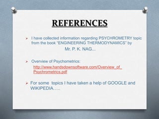 REFERENCES 
 I have collected information regarding PSYCHROMETRY topic 
from the book “ENGINEERING THERMODYNAMICS” by 
Mr. P. K. NAG... 
 Overview of Psychometrics: 
http://www.handsdownsoftware.com/Overview_of_ 
Psychrometrics.pdf 
 For some topics I have taken a help of GOOGLE and 
WIKIPEDIA….. 
 