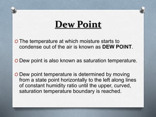 Dew Point 
O The temperature at which moisture starts to 
condense out of the air is known as DEW POINT. 
O Dew point is also known as saturation temperature. 
O Dew point temperature is determined by moving 
from a state point horizontally to the left along lines 
of constant humidity ratio until the upper, curved, 
saturation temperature boundary is reached. 
 