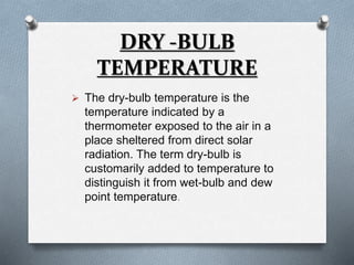 DRY -BULB 
TEMPERATURE 
 The dry-bulb temperature is the 
temperature indicated by a 
thermometer exposed to the air in a 
place sheltered from direct solar 
radiation. The term dry-bulb is 
customarily added to temperature to 
distinguish it from wet-bulb and dew 
point temperature. 
 