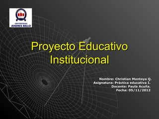 Proyecto Educativo
   Institucional
              Nombre: Christian Montoya Q.
           Asignatura: Práctica educativa I.
                     Docente: Paula Acuña.
                        Fecha: 05/11/2012
 