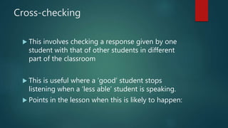 Cross-checking
 This involves checking a response given by one
student with that of other students in different
part of the classroom
 This is useful where a ‘good’ student stops
listening when a ‘less able’ student is speaking.
 Points in the lesson when this is likely to happen:
 