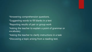 *Answering comprehension questions.
*Suggesting words to fill blanks in a text
*Reporting results of pair or group work
*Asking the teacher to explain a point of grammar or
vocabulary
*Asking the teacher to clarify instructions in a task
*Discussing a topic arising from a reading text.
 