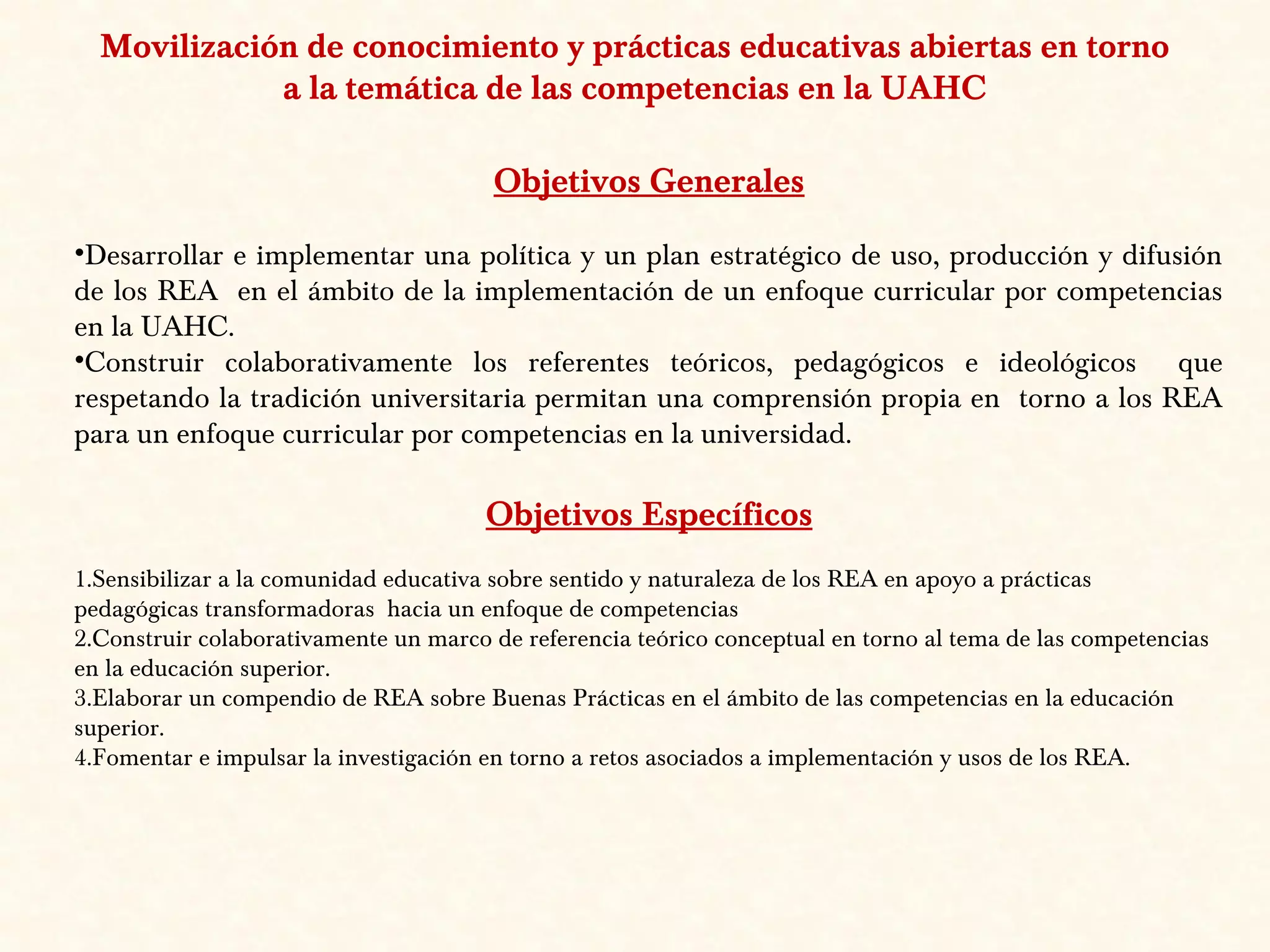 Movilización de conocimiento y prácticas educativas abiertas en torno
a la temática de las competencias en la UAHC
Objetivos Generales
•Desarrollar e implementar una política y un plan estratégico de uso, producción y difusión
de los REA en el ámbito de la implementación de un enfoque curricular por competencias
en la UAHC.
•Construir colaborativamente los referentes teóricos, pedagógicos e ideológicos que
respetando la tradición universitaria permitan una comprensión propia en torno a los REA
para un enfoque curricular por competencias en la universidad.
Objetivos Específicos
1.Sensibilizar a la comunidad educativa sobre sentido y naturaleza de los REA en apoyo a prácticas
pedagógicas transformadoras hacia un enfoque de competencias
2.Construir colaborativamente un marco de referencia teórico conceptual en torno al tema de las competencias
en la educación superior.
3.Elaborar un compendio de REA sobre Buenas Prácticas en el ámbito de las competencias en la educación
superior.
4.Fomentar e impulsar la investigación en torno a retos asociados a implementación y usos de los REA.
 