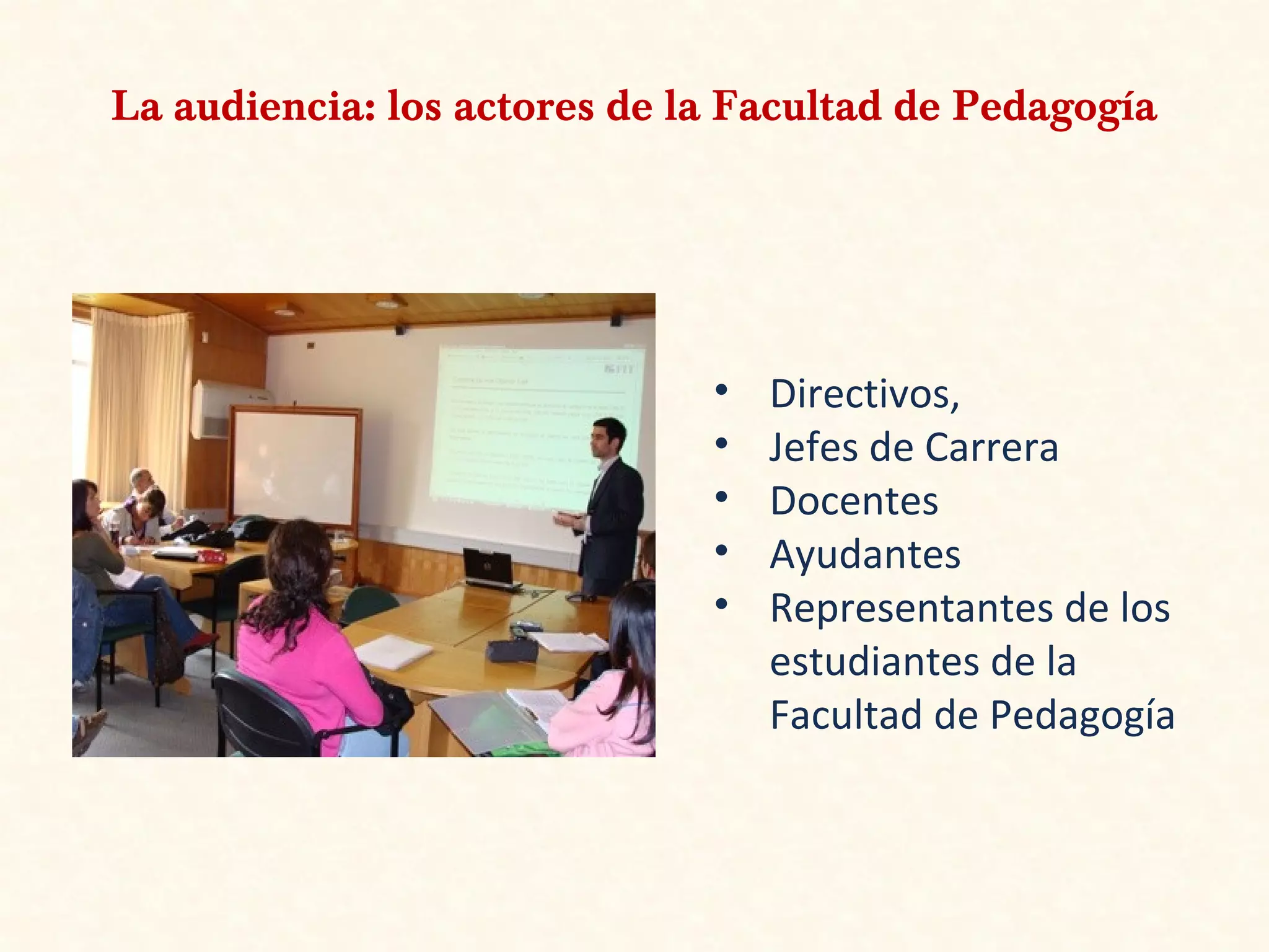 La audiencia: los actores de la Facultad de Pedagogía
• Directivos,
• Jefes de Carrera
• Docentes
• Ayudantes
• Representantes de los
estudiantes de la
Facultad de Pedagogía
 