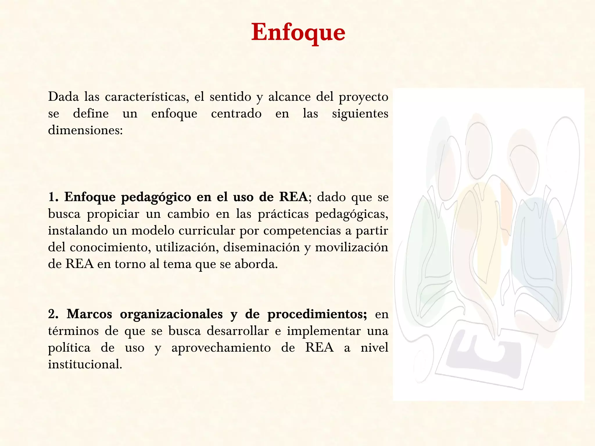 Dada las características, el sentido y alcance del proyecto
se define un enfoque centrado en las siguientes
dimensiones:
1. Enfoque pedagógico en el uso de REA; dado que se
busca propiciar un cambio en las prácticas pedagógicas,
instalando un modelo curricular por competencias a partir
del conocimiento, utilización, diseminación y movilización
de REA en torno al tema que se aborda.
2. Marcos organizacionales y de procedimientos; en
términos de que se busca desarrollar e implementar una
política de uso y aprovechamiento de REA a nivel
institucional.
Enfoque
 