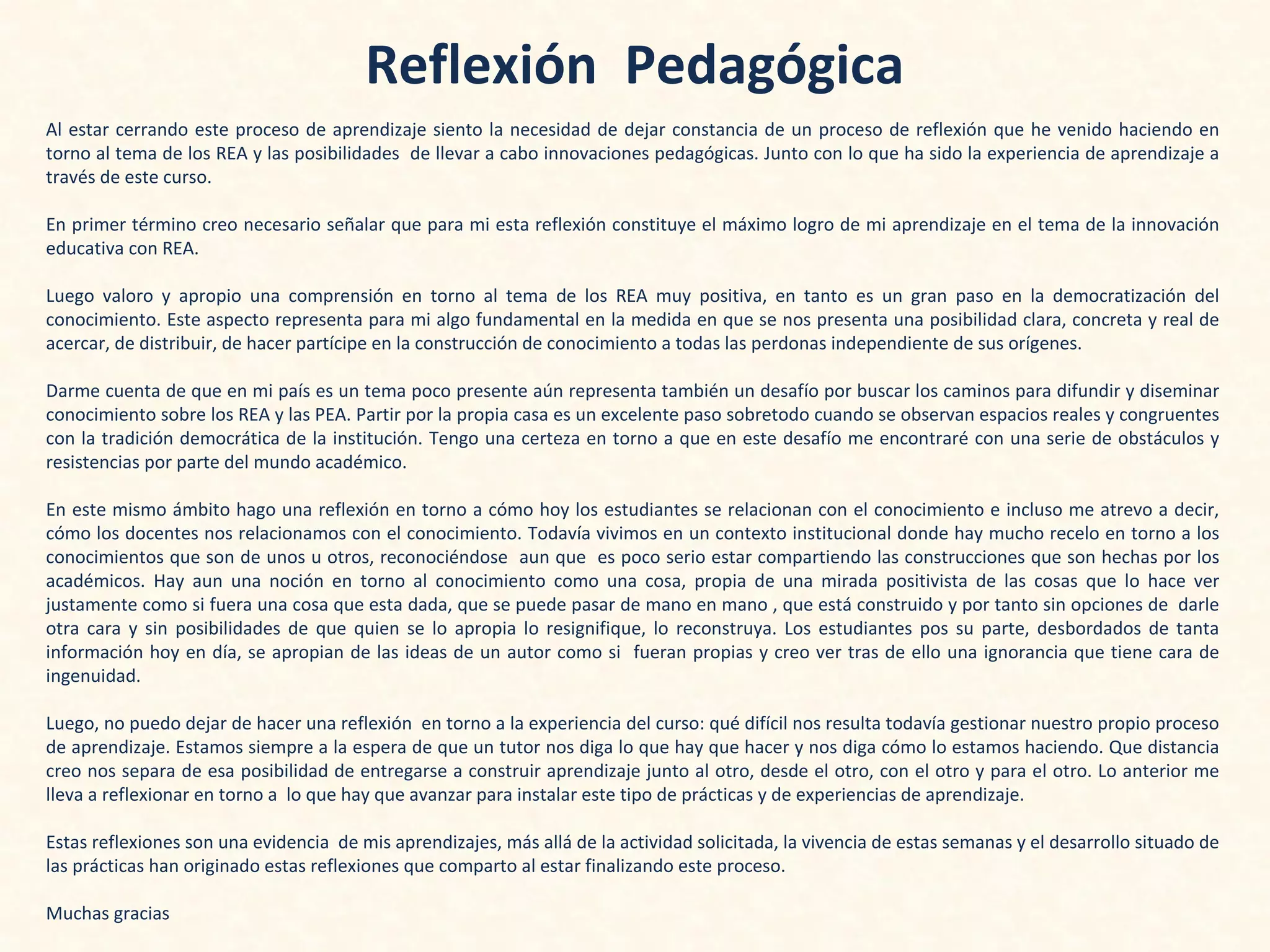 Reflexión Pedagógica
Al estar cerrando este proceso de aprendizaje siento la necesidad de dejar constancia de un proceso de reflexión que he venido haciendo en
torno al tema de los REA y las posibilidades de llevar a cabo innovaciones pedagógicas. Junto con lo que ha sido la experiencia de aprendizaje a
través de este curso.
En primer término creo necesario señalar que para mi esta reflexión constituye el máximo logro de mi aprendizaje en el tema de la innovación
educativa con REA.
Luego valoro y apropio una comprensión en torno al tema de los REA muy positiva, en tanto es un gran paso en la democratización del
conocimiento. Este aspecto representa para mi algo fundamental en la medida en que se nos presenta una posibilidad clara, concreta y real de
acercar, de distribuir, de hacer partícipe en la construcción de conocimiento a todas las perdonas independiente de sus orígenes.
Darme cuenta de que en mi país es un tema poco presente aún representa también un desafío por buscar los caminos para difundir y diseminar
conocimiento sobre los REA y las PEA. Partir por la propia casa es un excelente paso sobretodo cuando se observan espacios reales y congruentes
con la tradición democrática de la institución. Tengo una certeza en torno a que en este desafío me encontraré con una serie de obstáculos y
resistencias por parte del mundo académico.
En este mismo ámbito hago una reflexión en torno a cómo hoy los estudiantes se relacionan con el conocimiento e incluso me atrevo a decir,
cómo los docentes nos relacionamos con el conocimiento. Todavía vivimos en un contexto institucional donde hay mucho recelo en torno a los
conocimientos que son de unos u otros, reconociéndose aun que es poco serio estar compartiendo las construcciones que son hechas por los
académicos. Hay aun una noción en torno al conocimiento como una cosa, propia de una mirada positivista de las cosas que lo hace ver
justamente como si fuera una cosa que esta dada, que se puede pasar de mano en mano , que está construido y por tanto sin opciones de darle
otra cara y sin posibilidades de que quien se lo apropia lo resignifique, lo reconstruya. Los estudiantes pos su parte, desbordados de tanta
información hoy en día, se apropian de las ideas de un autor como si fueran propias y creo ver tras de ello una ignorancia que tiene cara de
ingenuidad.
Luego, no puedo dejar de hacer una reflexión en torno a la experiencia del curso: qué difícil nos resulta todavía gestionar nuestro propio proceso
de aprendizaje. Estamos siempre a la espera de que un tutor nos diga lo que hay que hacer y nos diga cómo lo estamos haciendo. Que distancia
creo nos separa de esa posibilidad de entregarse a construir aprendizaje junto al otro, desde el otro, con el otro y para el otro. Lo anterior me
lleva a reflexionar en torno a lo que hay que avanzar para instalar este tipo de prácticas y de experiencias de aprendizaje.
Estas reflexiones son una evidencia de mis aprendizajes, más allá de la actividad solicitada, la vivencia de estas semanas y el desarrollo situado de
las prácticas han originado estas reflexiones que comparto al estar finalizando este proceso.
Muchas gracias
 