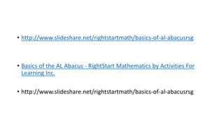 • http://www.slideshare.net/rightstartmath/basics-of-al-abacusrsg
• Basics of the AL Abacus - RightStart Mathematics by Activities For
Learning Inc.
• http://www.slideshare.net/rightstartmath/basics-of-al-abacusrsg
 