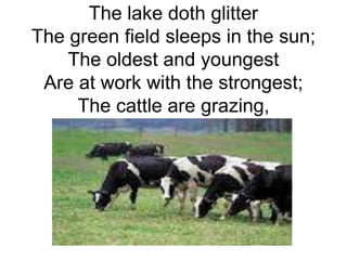 The lake doth glitter 
The green field sleeps in the sun; 
The oldest and youngest 
Are at work with the strongest; 
The cattle are grazing, 
 