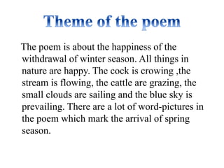 The poem is about the happiness of the 
withdrawal of winter season. All things in 
nature are happy. The cock is crowing ,the 
stream is flowing, the cattle are grazing, the 
small clouds are sailing and the blue sky is 
prevailing. There are a lot of word-pictures in 
the poem which mark the arrival of spring 
season. 
 