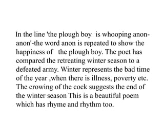 In the line 'the plough boy is whooping anon-anon'- 
the word anon is repeated to show the 
happiness of the plough boy. The poet has 
compared the retreating winter season to a 
defeated army. Winter represents the bad time 
of the year ,when there is illness, poverty etc. 
The crowing of the cock suggests the end of 
the winter season This is a beautiful poem 
which has rhyme and rhythm too. 
 