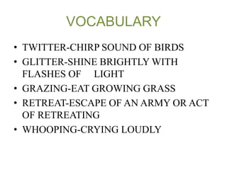 VOCABULARY 
• TWITTER-CHIRP SOUND OF BIRDS 
• GLITTER-SHINE BRIGHTLY WITH 
FLASHES OF LIGHT 
• GRAZING-EAT GROWING GRASS 
• RETREAT-ESCAPE OF AN ARMY OR ACT 
OF RETREATING 
• WHOOPING-CRYING LOUDLY 
 