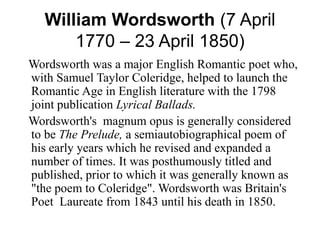 William Wordsworth (7 April 
1770 – 23 April 1850) 
Wordsworth was a major English Romantic poet who, 
with Samuel Taylor Coleridge, helped to launch the 
Romantic Age in English literature with the 1798 
joint publication Lyrical Ballads. 
Wordsworth's magnum opus is generally considered 
to be The Prelude, a semiautobiographical poem of 
his early years which he revised and expanded a 
number of times. It was posthumously titled and 
published, prior to which it was generally known as 
"the poem to Coleridge". Wordsworth was Britain's 
Poet Laureate from 1843 until his death in 1850. 
 