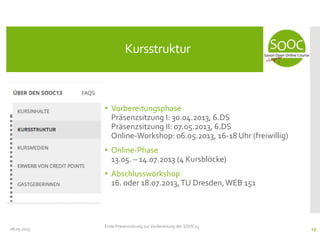 • Vorbereitungsphase
Präsenzsitzung I: 30.04.2013, 6.DS
Präsenzsitzung II: 07.05.2013, 6.DS
Online-Workshop: 06.05.2013, 16-18 Uhr (freiwillig)
• Online-Phase
13.05. – 14.07.2013 (4 Kursblöcke)
• Abschlussworkshop
16. oder 18.07.2013,TU Dresden,WEB 151
08.05.2013
Kursstruktur
Erste Präsenzsitzung zur Vorbereitung des SOOC13
15
 
