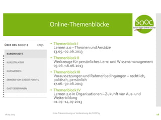 • Themenblock I
Lernen 2.0 –Theorien und Ansätze
13.05.-02.06.2013
• Themenblock II
Werkzeuge für persönliches Lern- undWissensmanagement
03.06.-16.06.2013
• Themenblock III
Voraussetzungen und Rahmenbedingungen – rechtlich,
politisch, persönlich
17.06.-30.06.2013
• Themenblock IV
Lernen 2.0 in Organisationen – Zukunft von Aus- und
Weiterbildung
01.07.-14.07.2013
08.05.2013
Online-Themenblöcke
Erste Präsenzsitzung zur Vorbereitung des SOOC13
16
 