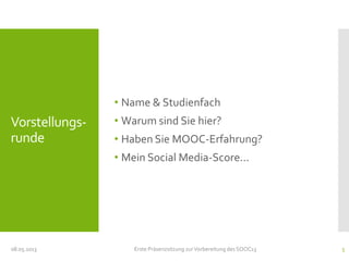 Vorstellungs-
runde
• Name & Studienfach
• Warum sind Sie hier?
• Haben Sie MOOC-Erfahrung?
• Mein Social Media-Score...
08.05.2013 Erste Präsenzsitzung zurVorbereitung des SOOC13 5
 