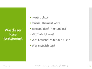 Wie dieser
Kurs
funktioniert
• Kursstruktur
• Online-Themenblöcke
• BinnenablaufThemenblock
• Wo finde ich was?
• Was brauche ich für den Kurs?
• Was muss ich tun?
08.05.2013 Erste Präsenzsitzung zurVorbereitung des SOOC13 14
 