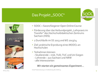 • SOOC = Saxon/Siegener Open Online Course
• Förderung über dasVerbundprojekt „Lehrpraxis im
Transfer“ des Hochschuldidaktischen Zentrums
Sachsen (HDS)
• 2 Durchläufe im SS 2013 undWS 2013/14
• Ziel: praktische Erprobung eines MOOCs an
Hochschulen
• Teilnehmen können:
- Studierende – insb.TUD,TUC und Uni Siegen
- Lehrende – aus Sachsen und NRW
- alle Interessierten
Wir starten ein gemeinsames Experiment...
08.05.2013
Das Projekt „SOOC“
Erste Präsenzsitzung zur Vorbereitung des SOOC13
4
 