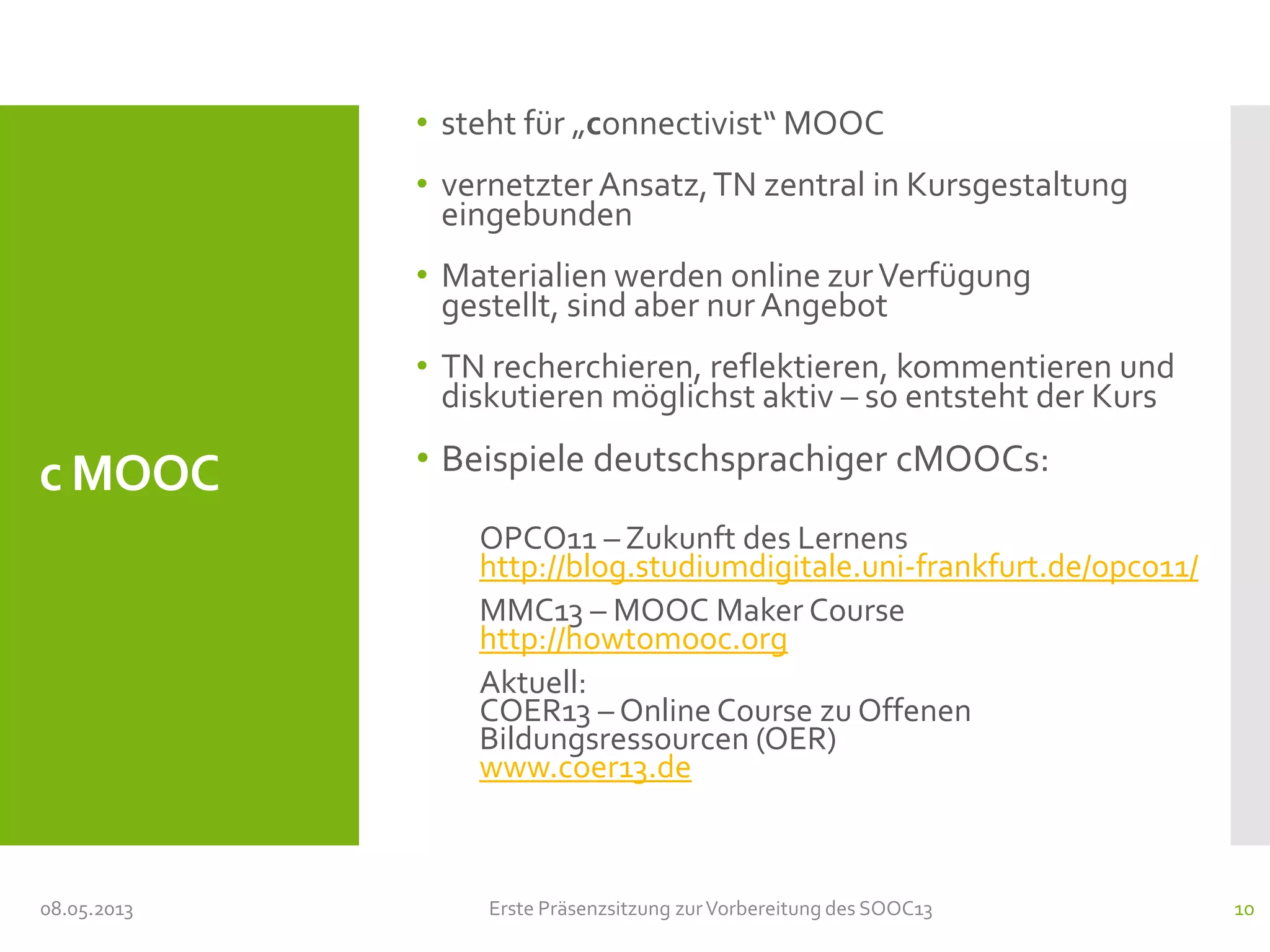 c MOOC
• steht für „connectivist“ MOOC
• vernetzter Ansatz,TN zentral in Kursgestaltung
eingebunden
• Materialien werden online zurVerfügung
gestellt, sind aber nur Angebot
• TN recherchieren, reflektieren, kommentieren und
diskutieren möglichst aktiv – so entsteht der Kurs
• Beispiele deutschsprachiger cMOOCs:
OPCO11 – Zukunft des Lernens
http://blog.studiumdigitale.uni-frankfurt.de/opco11/
MMC13 – MOOC Maker Course
http://howtomooc.org
Aktuell:
COER13 – Online Course zu Offenen
Bildungsressourcen (OER)
www.coer13.de
08.05.2013 Erste Präsenzsitzung zurVorbereitung des SOOC13 10
 