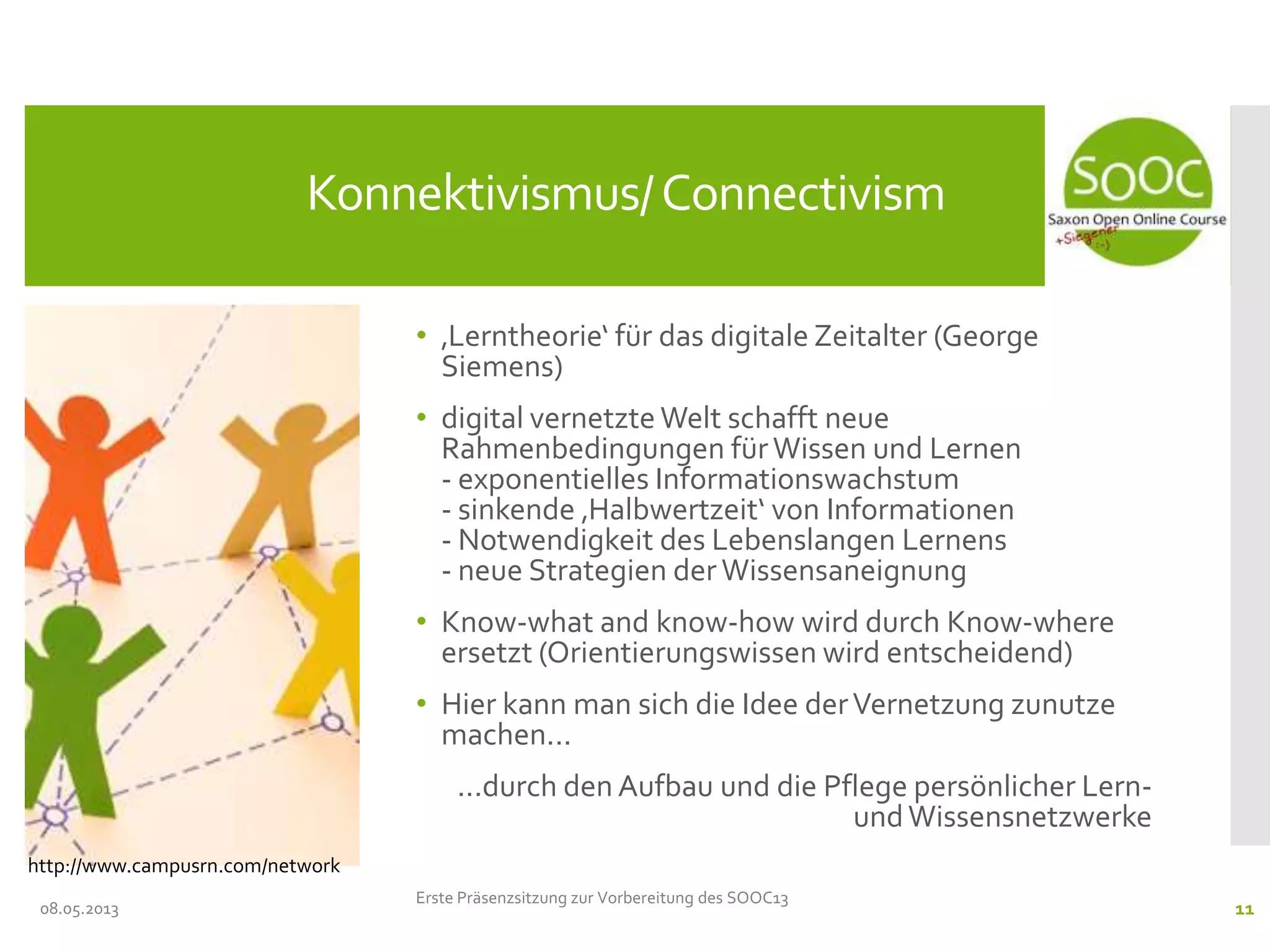 • ‚Lerntheorie‘ für das digitale Zeitalter (George
Siemens)
• digital vernetzte Welt schafft neue
Rahmenbedingungen fürWissen und Lernen
- exponentielles Informationswachstum
- sinkende ‚Halbwertzeit‘ von Informationen
- Notwendigkeit des Lebenslangen Lernens
- neue Strategien der Wissensaneignung
• Know-what and know-how wird durch Know-where
ersetzt (Orientierungswissen wird entscheidend)
• Hier kann man sich die Idee derVernetzung zunutze
machen...
...durch den Aufbau und die Pflege persönlicher Lern-
undWissensnetzwerke
08.05.2013
Konnektivismus/Connectivism
Erste Präsenzsitzung zur Vorbereitung des SOOC13
11
http://www.campusrn.com/network
 