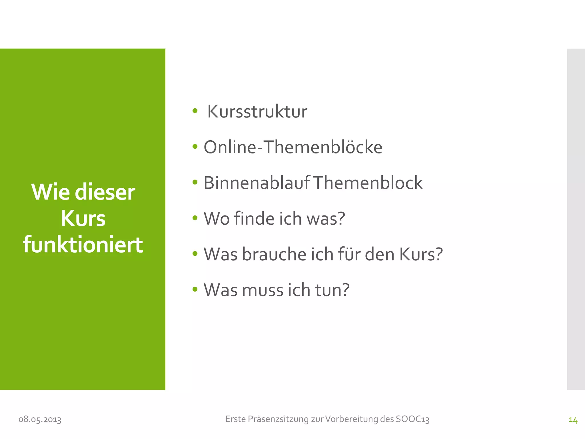 Wie dieser
Kurs
funktioniert
• Kursstruktur
• Online-Themenblöcke
• BinnenablaufThemenblock
• Wo finde ich was?
• Was brauche ich für den Kurs?
• Was muss ich tun?
08.05.2013 Erste Präsenzsitzung zurVorbereitung des SOOC13 14
 