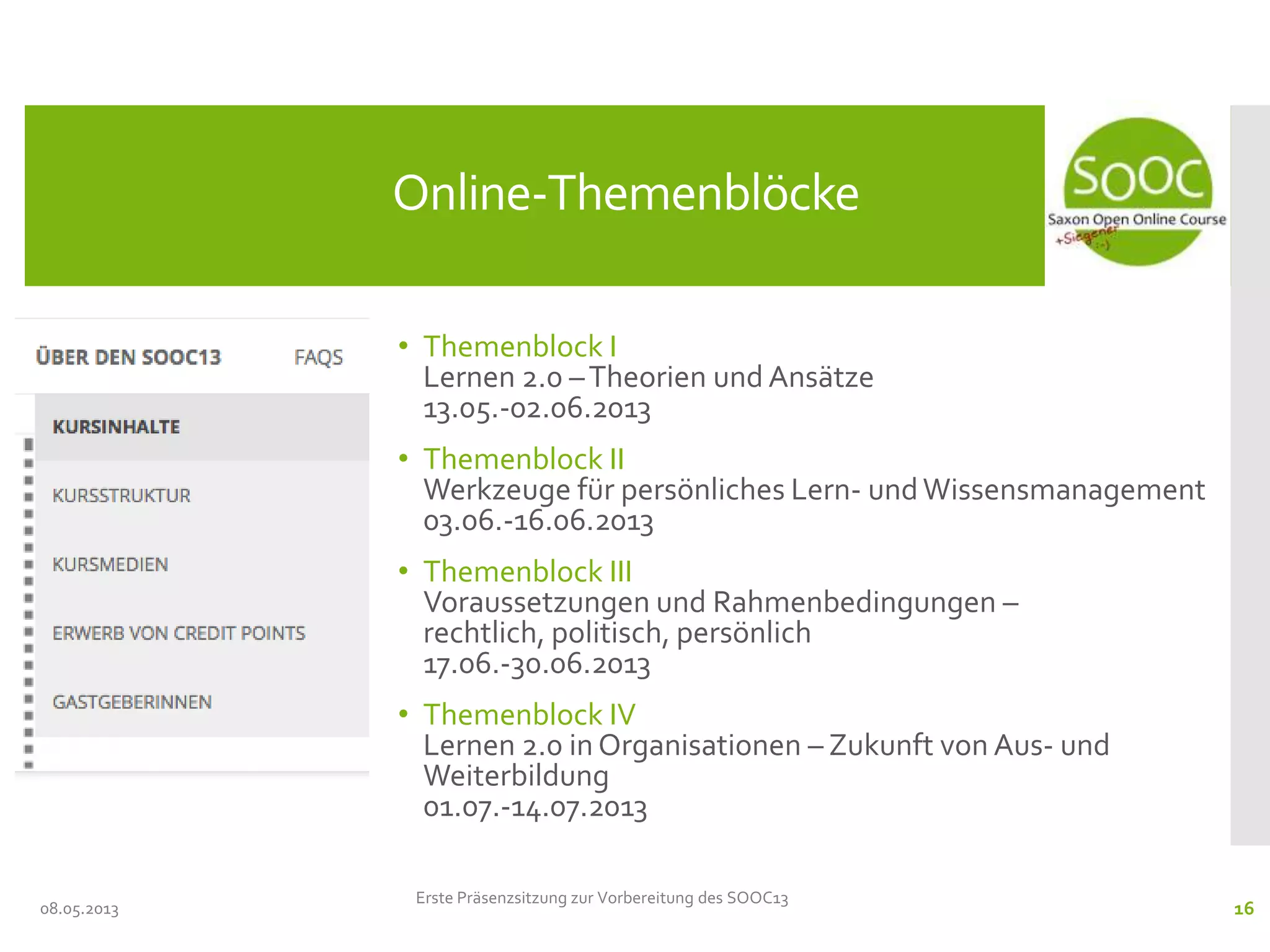 • Themenblock I
Lernen 2.0 –Theorien und Ansätze
13.05.-02.06.2013
• Themenblock II
Werkzeuge für persönliches Lern- undWissensmanagement
03.06.-16.06.2013
• Themenblock III
Voraussetzungen und Rahmenbedingungen –
rechtlich, politisch, persönlich
17.06.-30.06.2013
• Themenblock IV
Lernen 2.0 in Organisationen – Zukunft von Aus- und
Weiterbildung
01.07.-14.07.2013
08.05.2013
Online-Themenblöcke
Erste Präsenzsitzung zur Vorbereitung des SOOC13
16
 