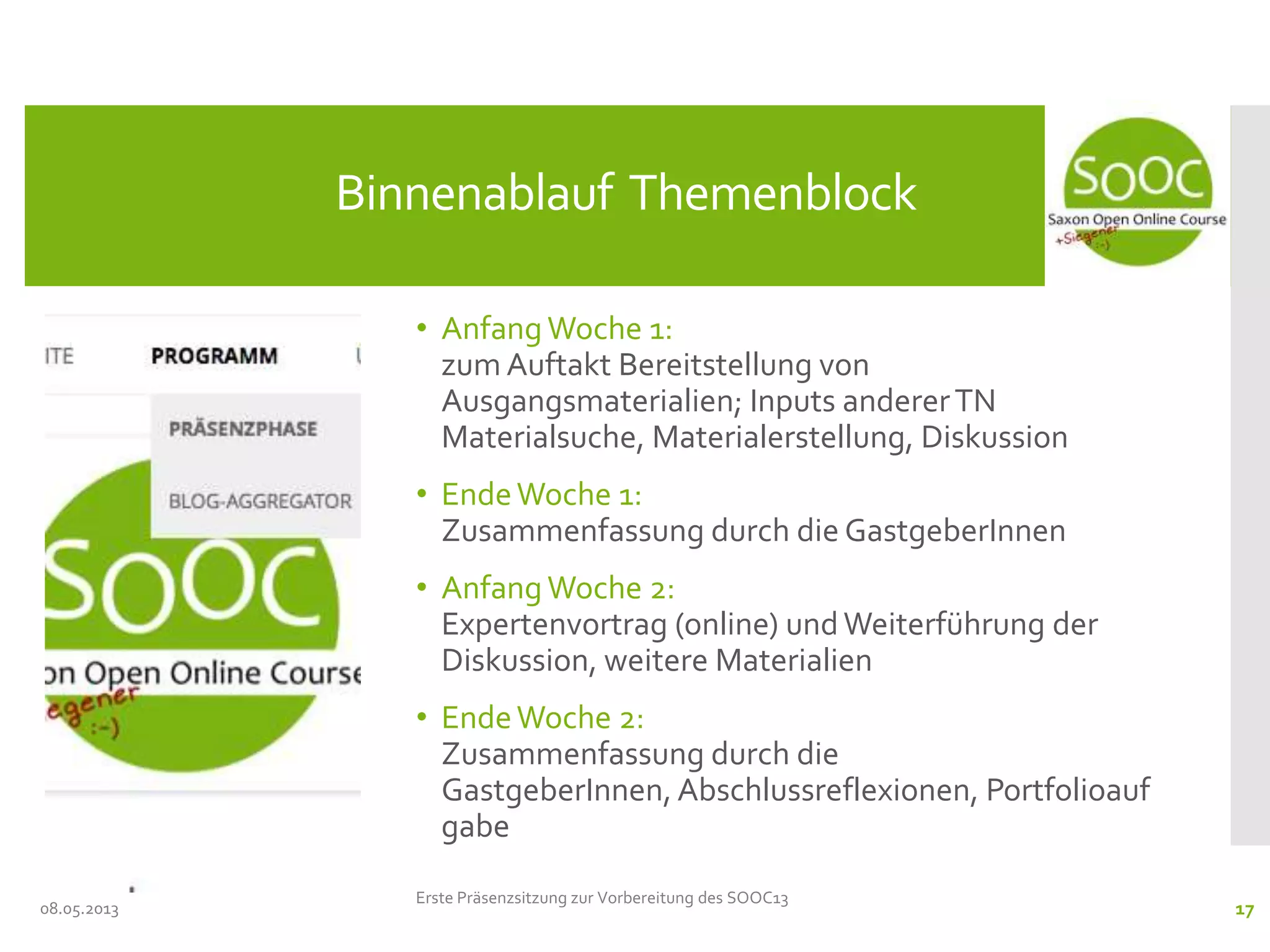 • Anfang Woche 1:
zum Auftakt Bereitstellung von
Ausgangsmaterialien; Inputs andererTN
Materialsuche, Materialerstellung, Diskussion
• EndeWoche 1:
Zusammenfassung durch die GastgeberInnen
• Anfang Woche 2:
Expertenvortrag (online) undWeiterführung der
Diskussion, weitere Materialien
• EndeWoche 2:
Zusammenfassung durch die
GastgeberInnen, Abschlussreflexionen, Portfolioauf
gabe
08.05.2013
Binnenablauf Themenblock
Erste Präsenzsitzung zur Vorbereitung des SOOC13
17
 